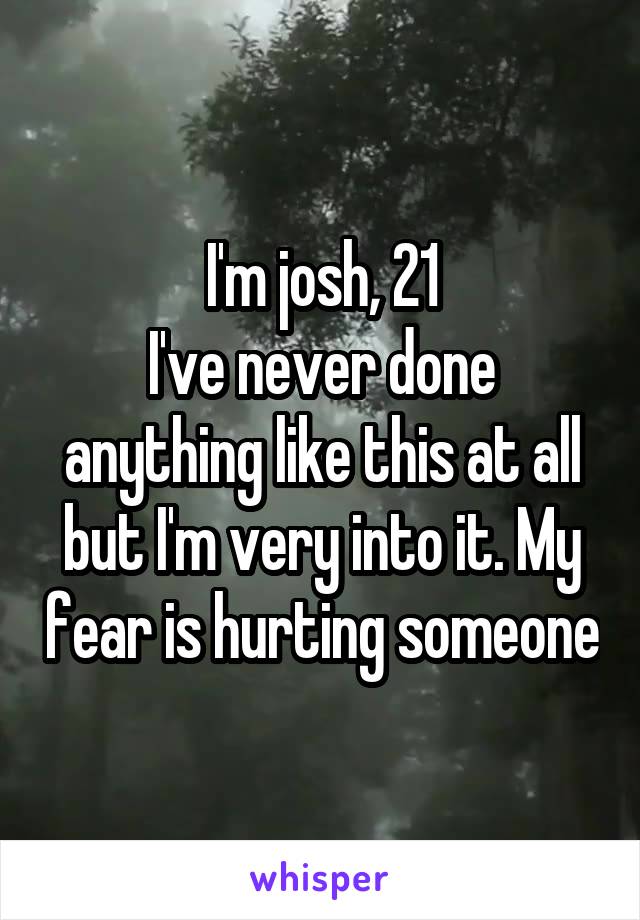 I'm josh, 21
I've never done anything like this at all but I'm very into it. My fear is hurting someone