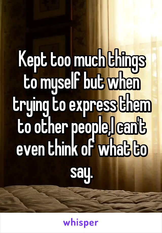 Kept too much things to myself but when trying to express them to other people,I can't even think of what to say.