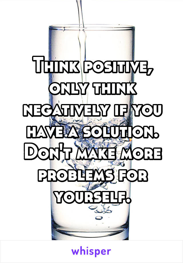 Think positive, only think negatively if you have a solution. Don't make more problems for yourself.