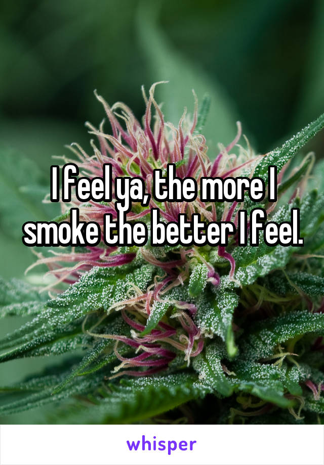 I feel ya, the more I smoke the better I feel. 
