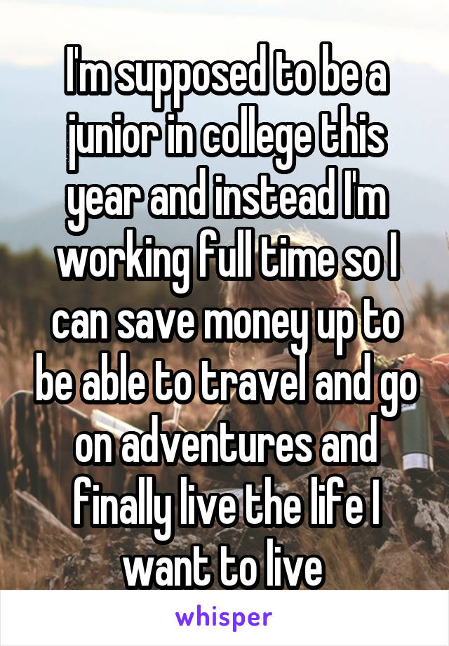 I'm supposed to be a junior in college this year and instead I'm working full time so I can save money up to be able to travel and go on adventures and finally live the life I want to live 