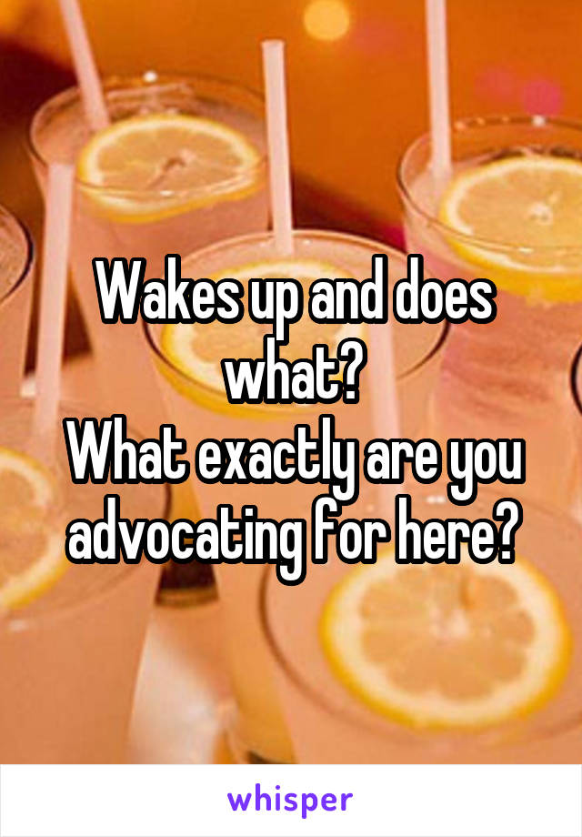 Wakes up and does what?
What exactly are you advocating for here?