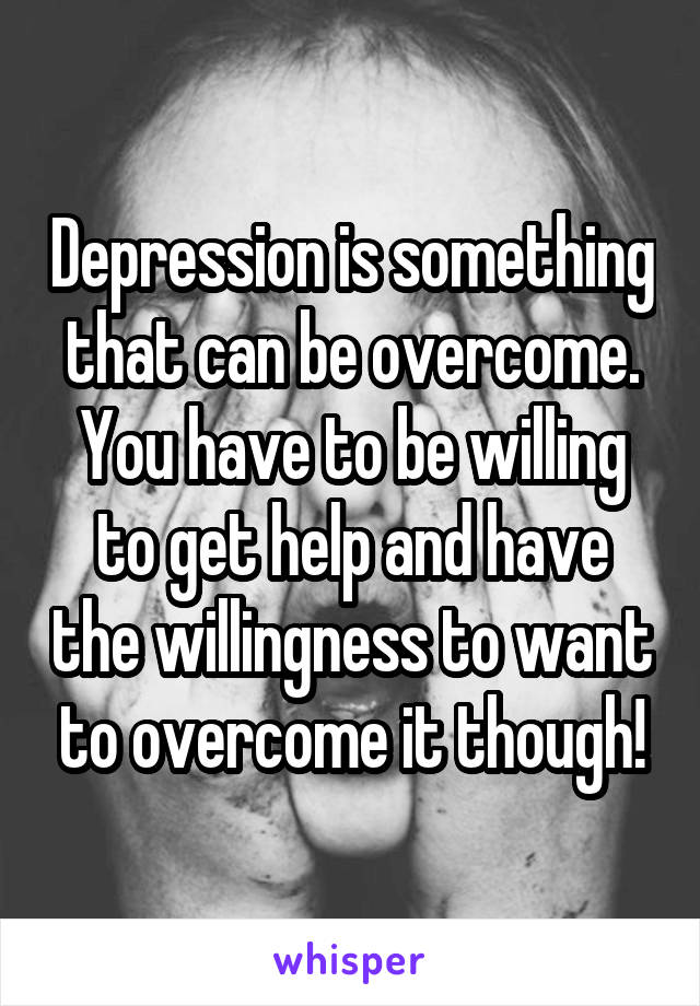 Depression is something that can be overcome.
You have to be willing to get help and have the willingness to want to overcome it though!