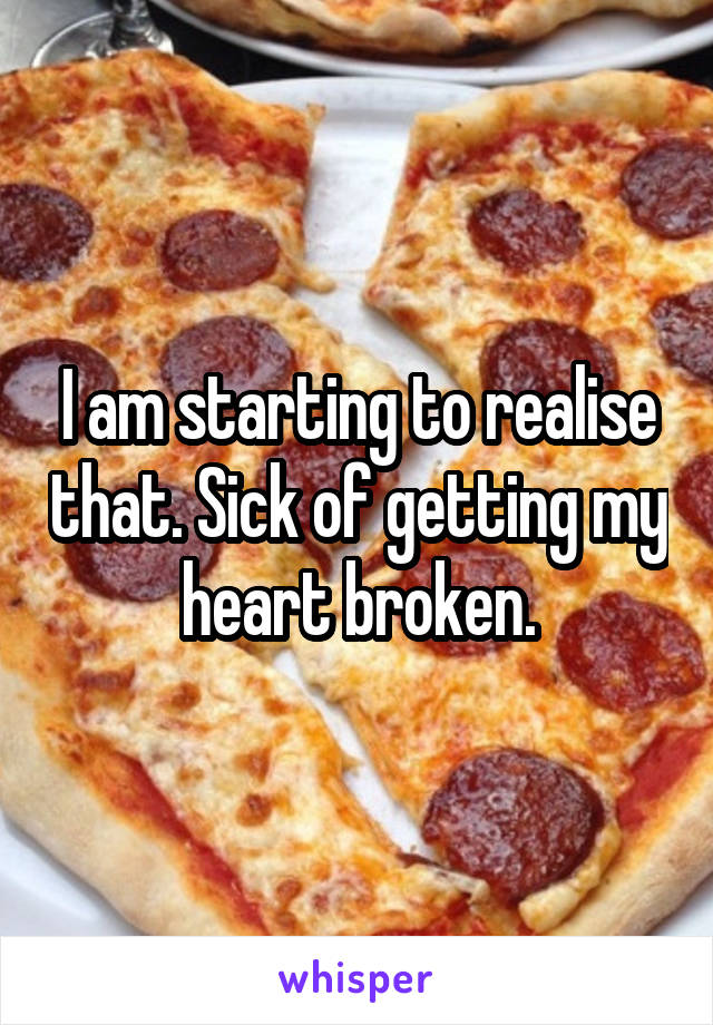 I am starting to realise that. Sick of getting my heart broken.