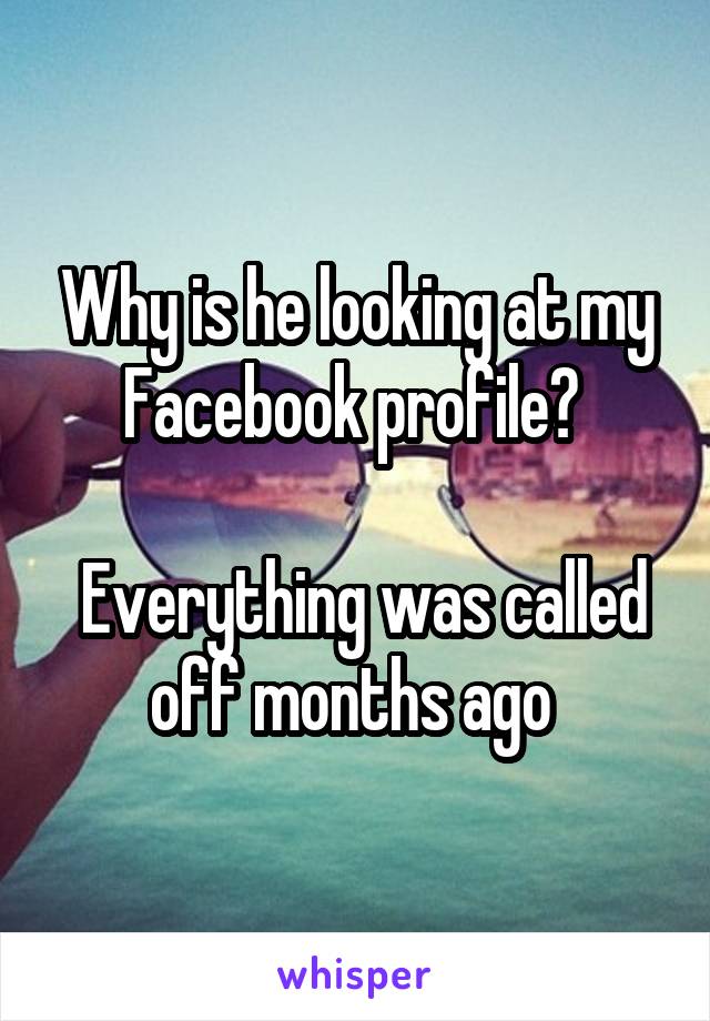 Why is he looking at my Facebook profile? 

 Everything was called off months ago 