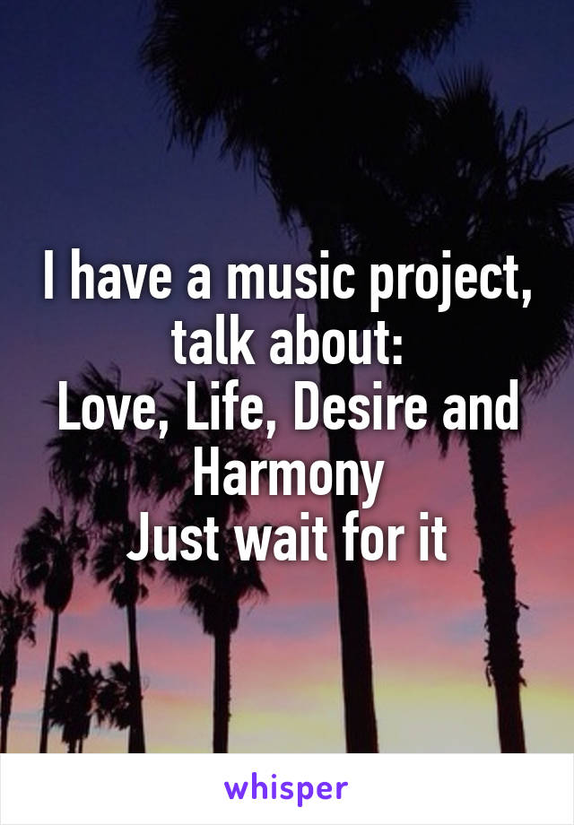 I have a music project, talk about:
Love, Life, Desire and Harmony
Just wait for it
