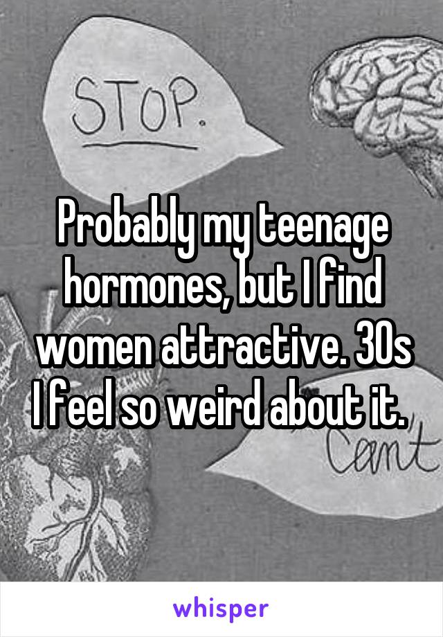Probably my teenage hormones, but I find women attractive. 30s I feel so weird about it. 