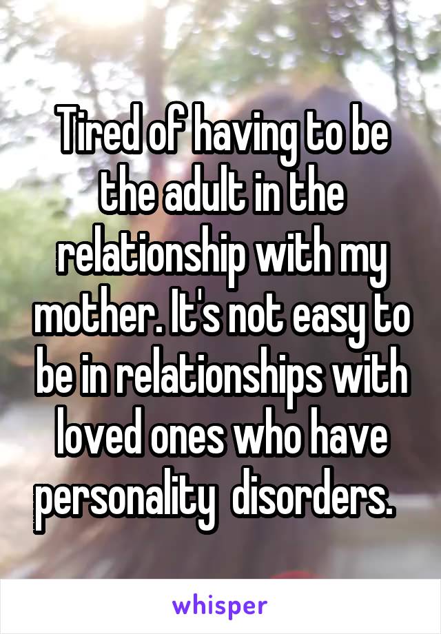 Tired of having to be the adult in the relationship with my mother. It's not easy to be in relationships with loved ones who have personality  disorders.  