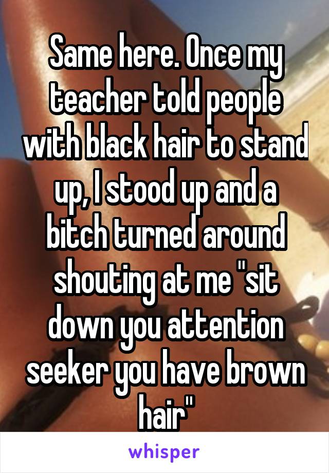Same here. Once my teacher told people with black hair to stand up, I stood up and a bitch turned around shouting at me "sit down you attention seeker you have brown hair"