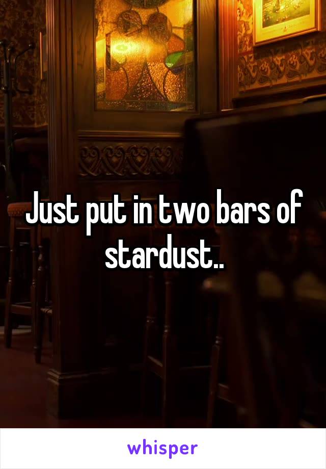 Just put in two bars of stardust..