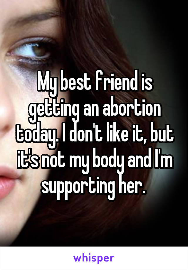 My best friend is getting an abortion today. I don't like it, but it's not my body and I'm supporting her. 
