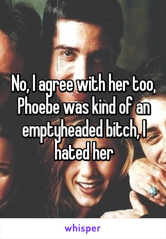 No, I agree with her too, Phoebe was kind of an emptyheaded bitch, I hated her