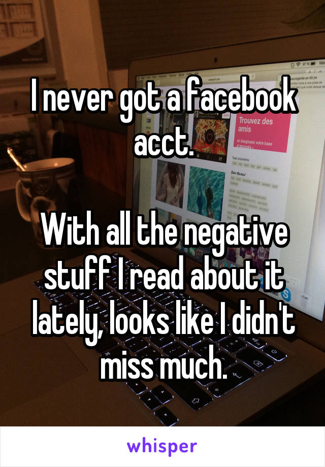 I never got a facebook acct.

With all the negative stuff I read about it lately, looks like I didn't miss much.