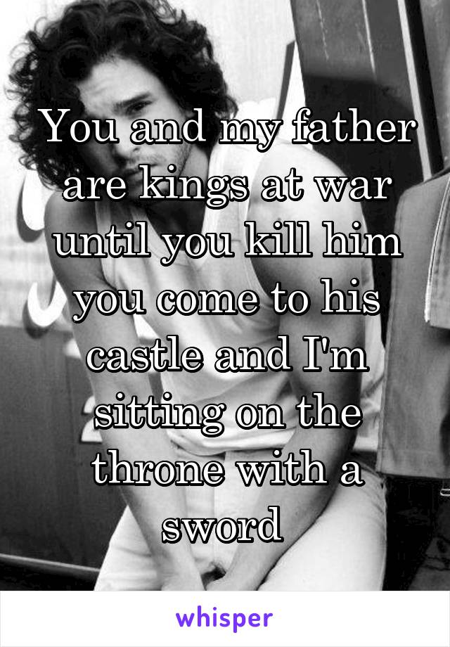 You and my father are kings at war until you kill him you come to his castle and I'm sitting on the throne with a sword 