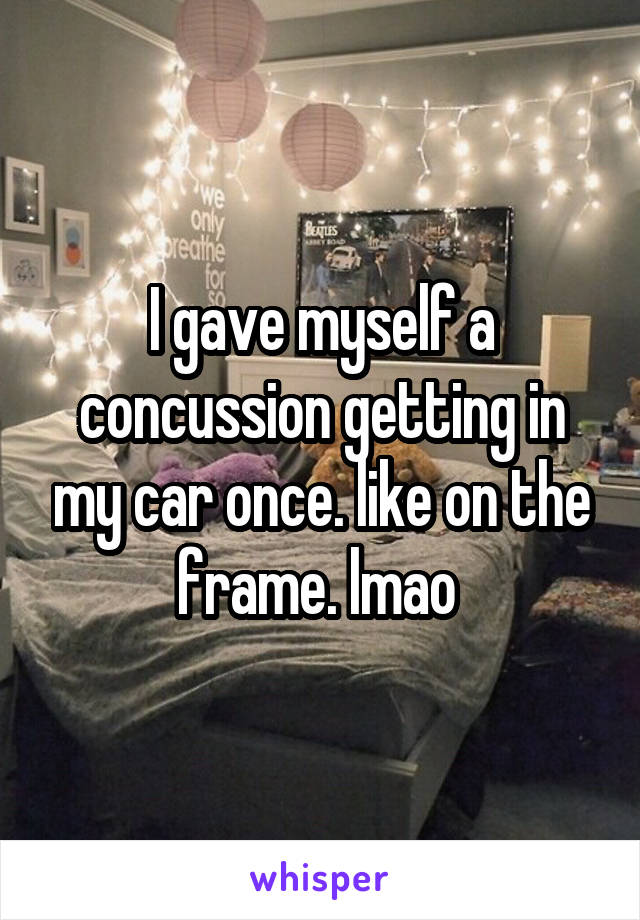 I gave myself a concussion getting in my car once. like on the frame. lmao 