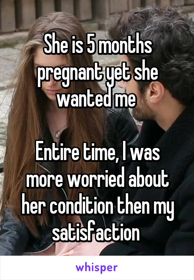 She is 5 months pregnant yet she wanted me 

Entire time, I was more worried about her condition then my satisfaction 