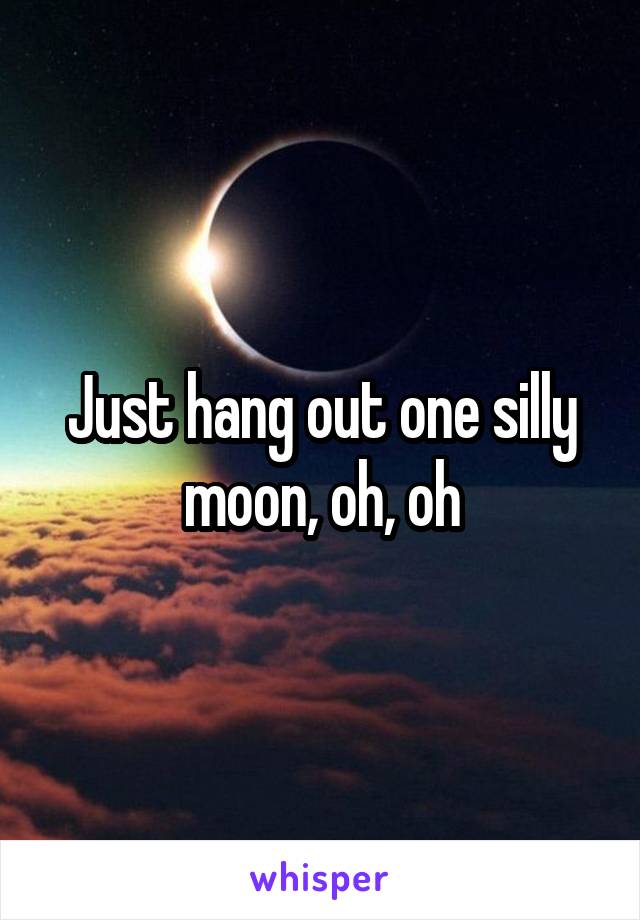 Just hang out one silly moon, oh, oh