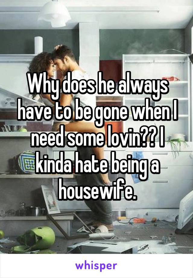 Why does he always have to be gone when I need some lovin?? I kinda hate being a housewife.