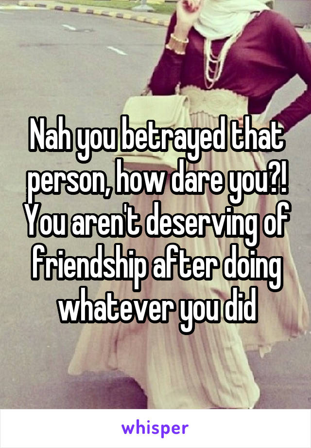 Nah you betrayed that person, how dare you?! You aren't deserving of friendship after doing whatever you did