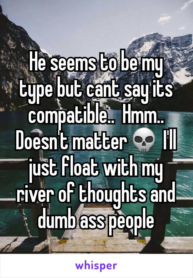 He seems to be my type but cant say its compatible..  Hmm..  Doesn't matter💀 I'll just float with my river of thoughts and dumb ass people