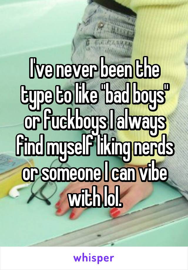 I've never been the type to like "bad boys" or fuckboys I always find myself liking nerds or someone I can vibe with lol.