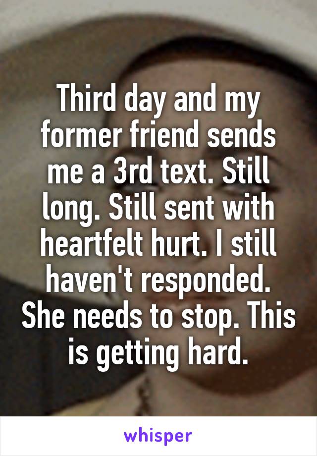 Third day and my former friend sends me a 3rd text. Still long. Still sent with heartfelt hurt. I still haven't responded. She needs to stop. This is getting hard.