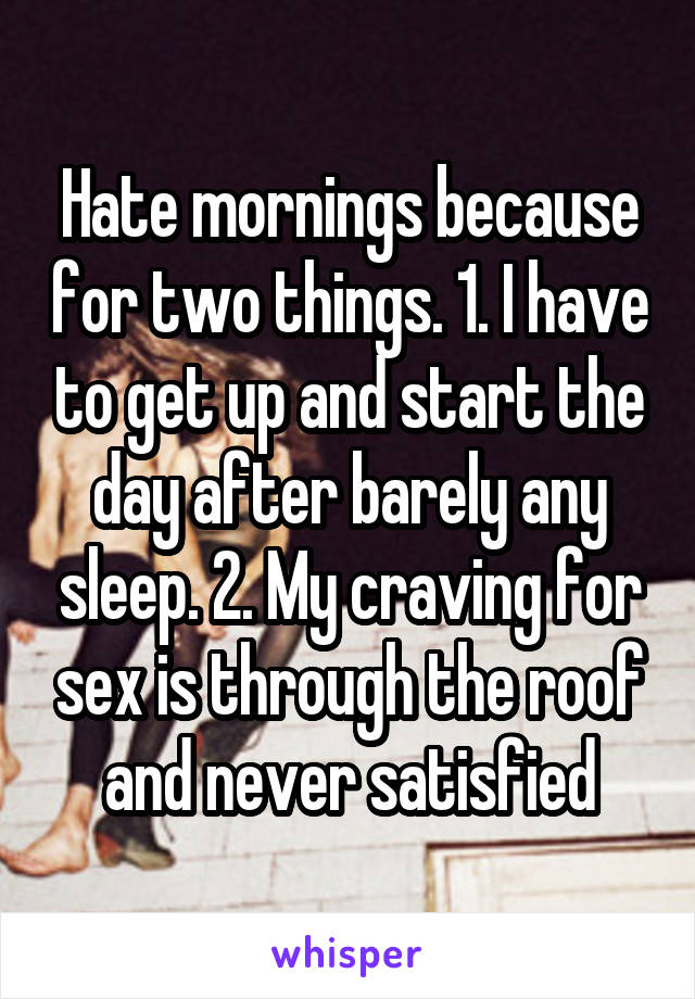 Hate mornings because for two things. 1. I have to get up and start the day after barely any sleep. 2. My craving for sex is through the roof and never satisfied