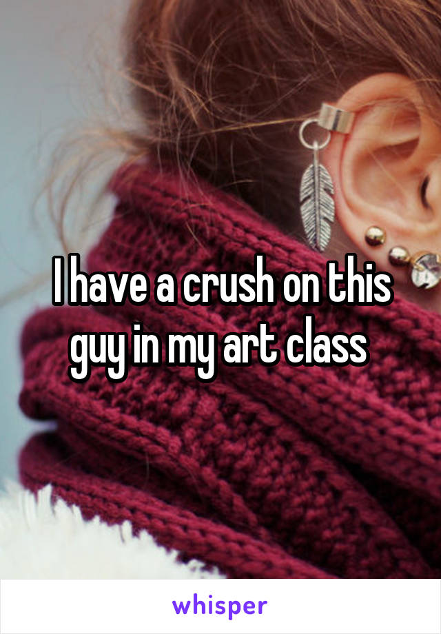 I have a crush on this guy in my art class 