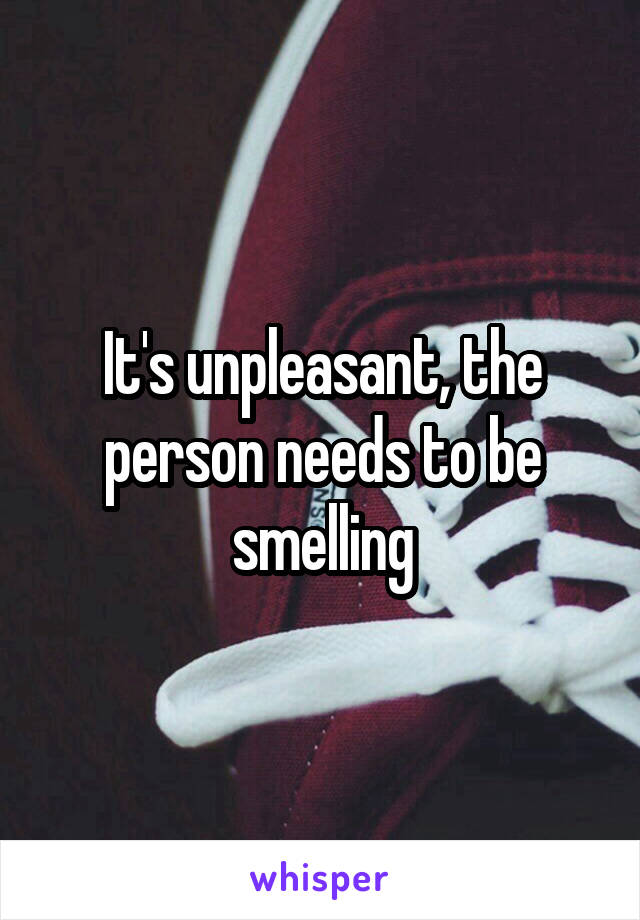 It's unpleasant, the person needs to be smelling