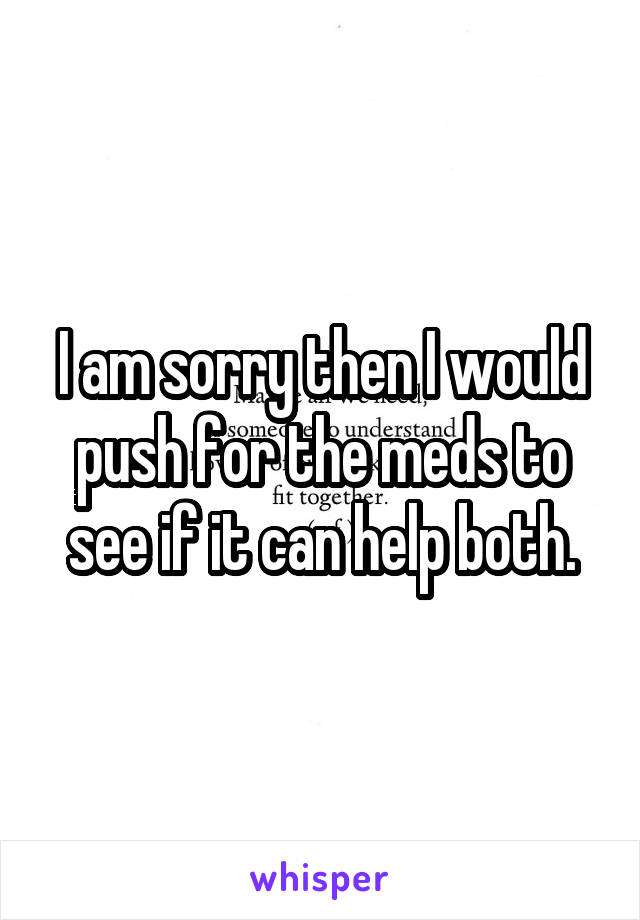 I am sorry then I would push for the meds to see if it can help both.