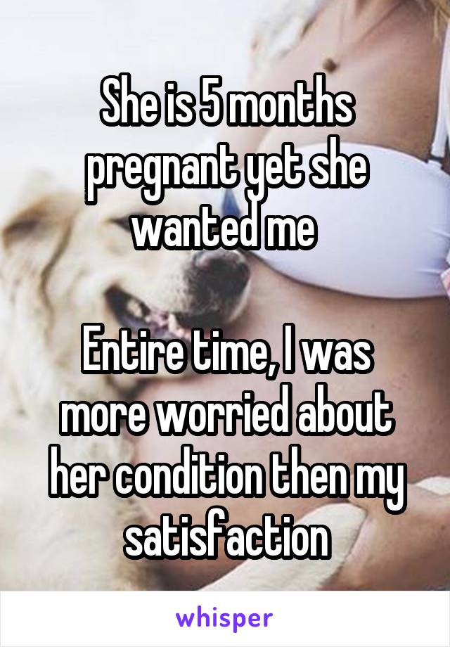 She is 5 months pregnant yet she wanted me 

Entire time, I was more worried about her condition then my satisfaction