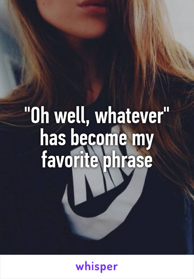"Oh well, whatever" has become my favorite phrase