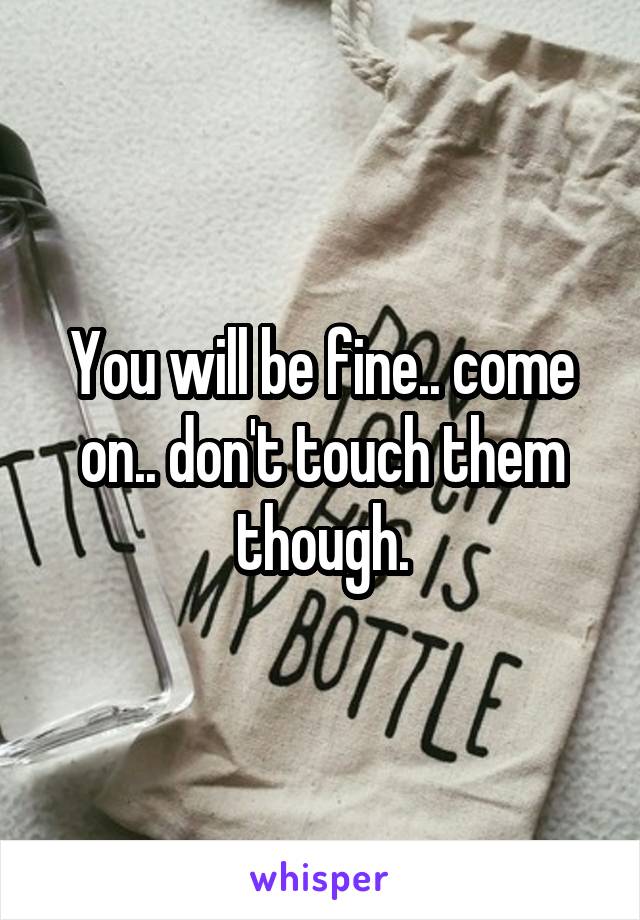 You will be fine.. come on.. don't touch them though.