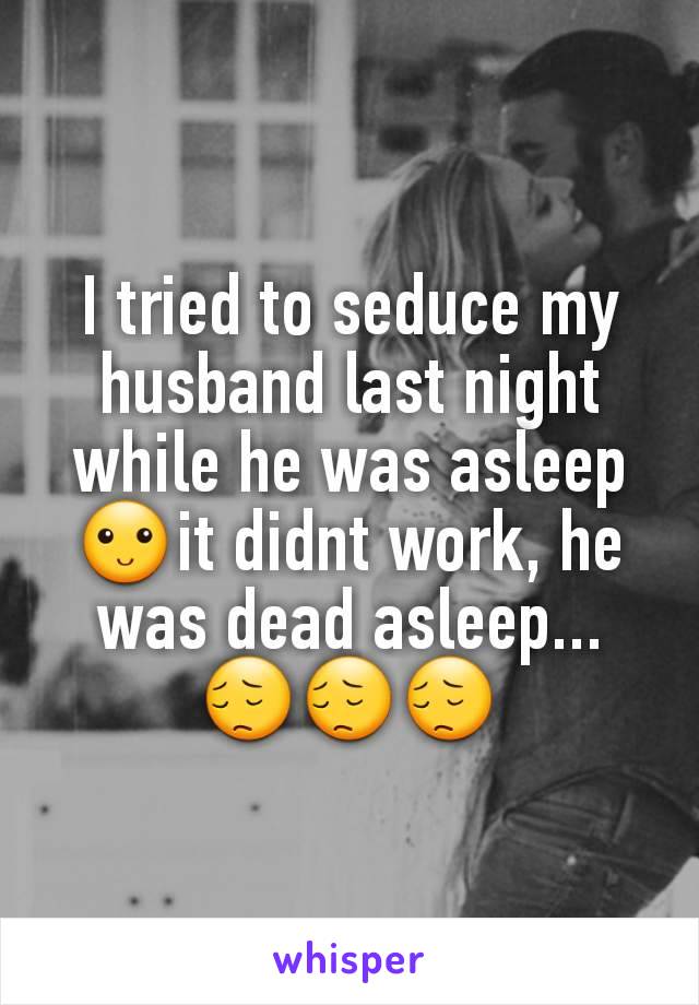 I tried to seduce my husband last night while he was asleep🙂it didnt work, he was dead asleep... 😔😔😔