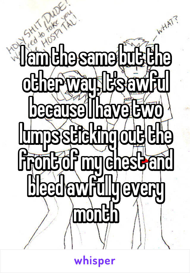 I am the same but the other way. It's awful because I have two lumps sticking out the front of my chest and bleed awfully every month