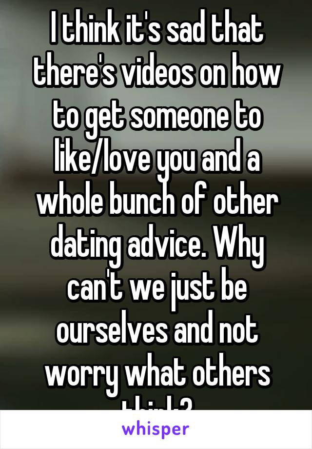 I think it's sad that there's videos on how to get someone to like/love you and a whole bunch of other dating advice. Why can't we just be ourselves and not worry what others think?