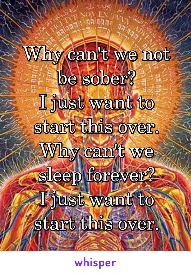 Why can't we not be sober?
I just want to start this over.
Why can't we sleep forever?
I just want to start this over.