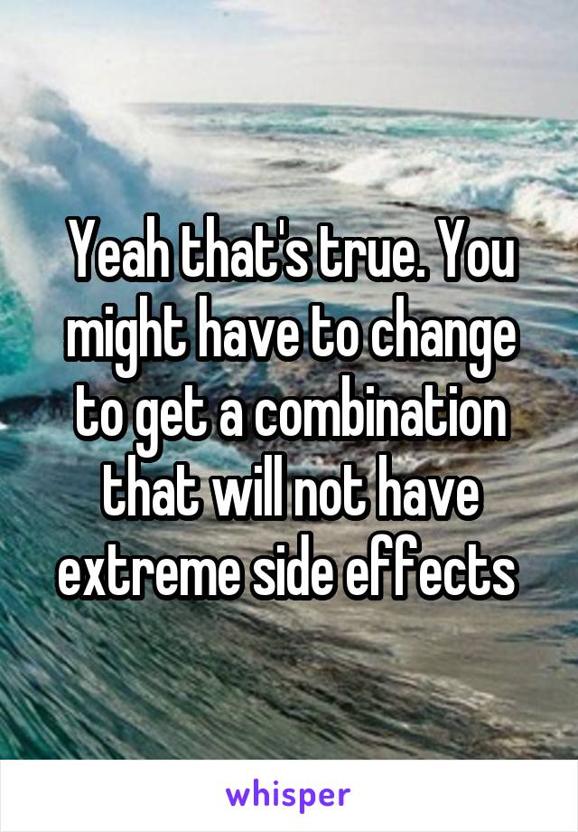 Yeah that's true. You might have to change to get a combination that will not have extreme side effects 
