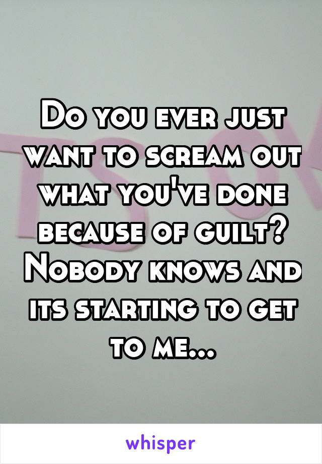 Do you ever just want to scream out what you've done because of guilt? Nobody knows and its starting to get to me...