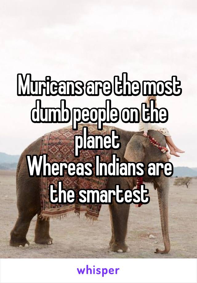 Muricans are the most dumb people on the planet 
Whereas Indians are the smartest