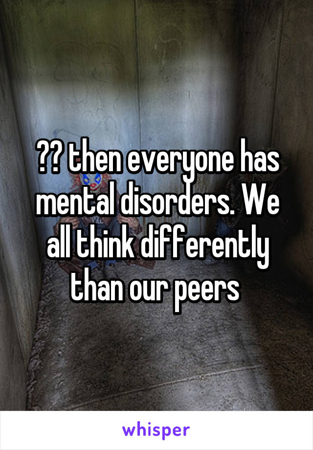 ?? then everyone has mental disorders. We all think differently than our peers 