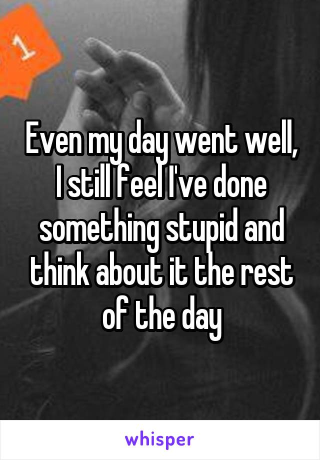 Even my day went well, I still feel I've done something stupid and think about it the rest of the day