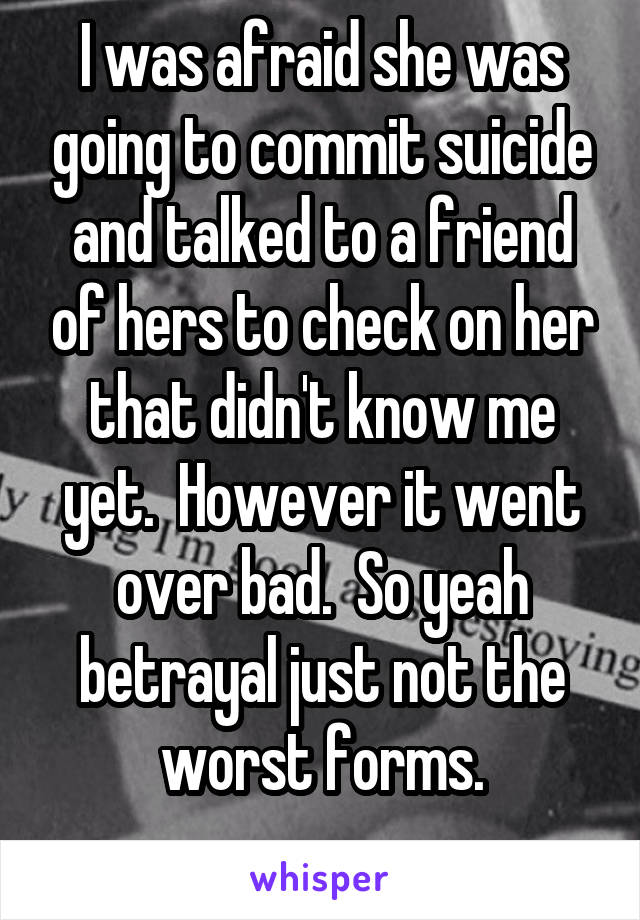 I was afraid she was going to commit suicide and talked to a friend of hers to check on her that didn't know me yet.  However it went over bad.  So yeah betrayal just not the worst forms.
 