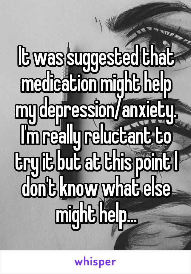 It was suggested that medication might help my depression/anxiety. I'm really reluctant to try it but at this point I don't know what else might help...