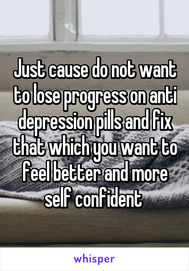 Just cause do not want to lose progress on anti depression pills and fix that which you want to feel better and more self confident 
