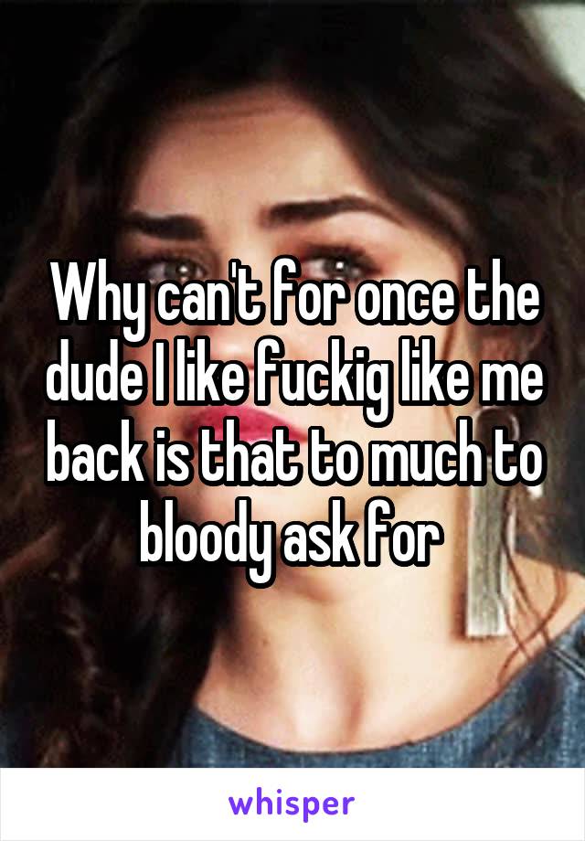 Why can't for once the dude I like fuckig like me back is that to much to bloody ask for 