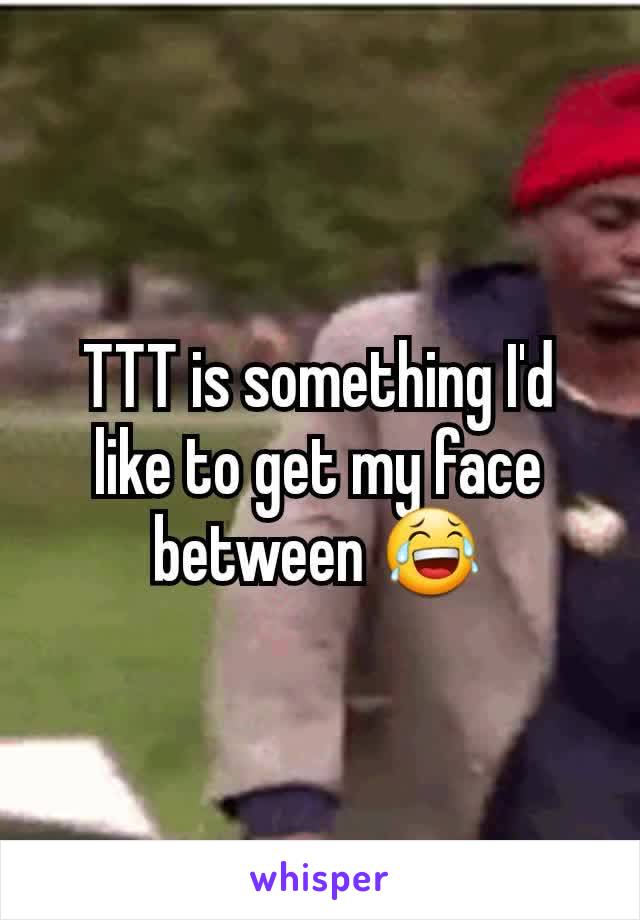 TTT is something I'd like to get my face between 😂