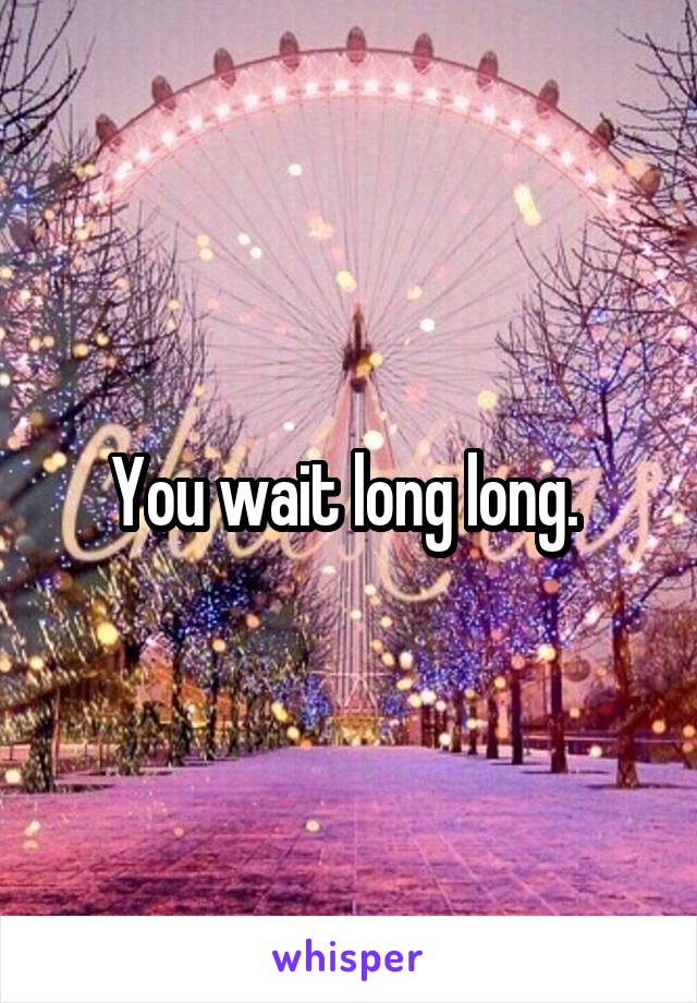 You wait long long. 