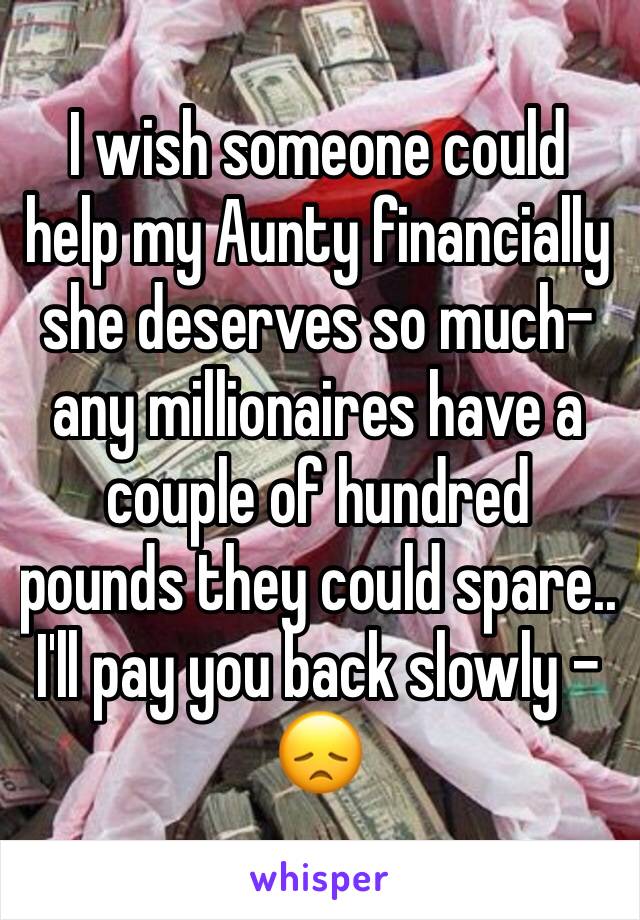 I wish someone could help my Aunty financially she deserves so much- any millionaires have a couple of hundred pounds they could spare.. I'll pay you back slowly - 😞