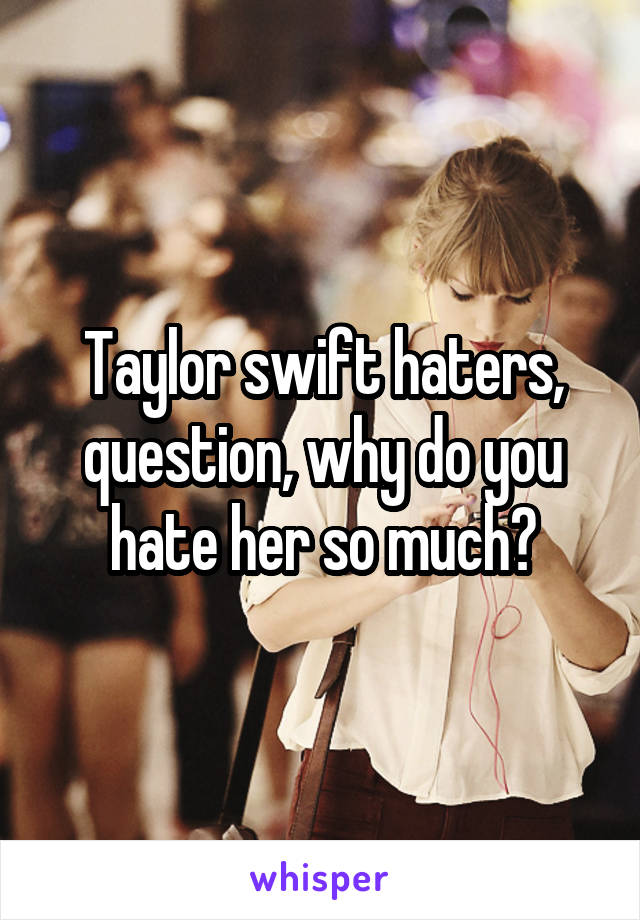 Taylor swift haters, question, why do you hate her so much?